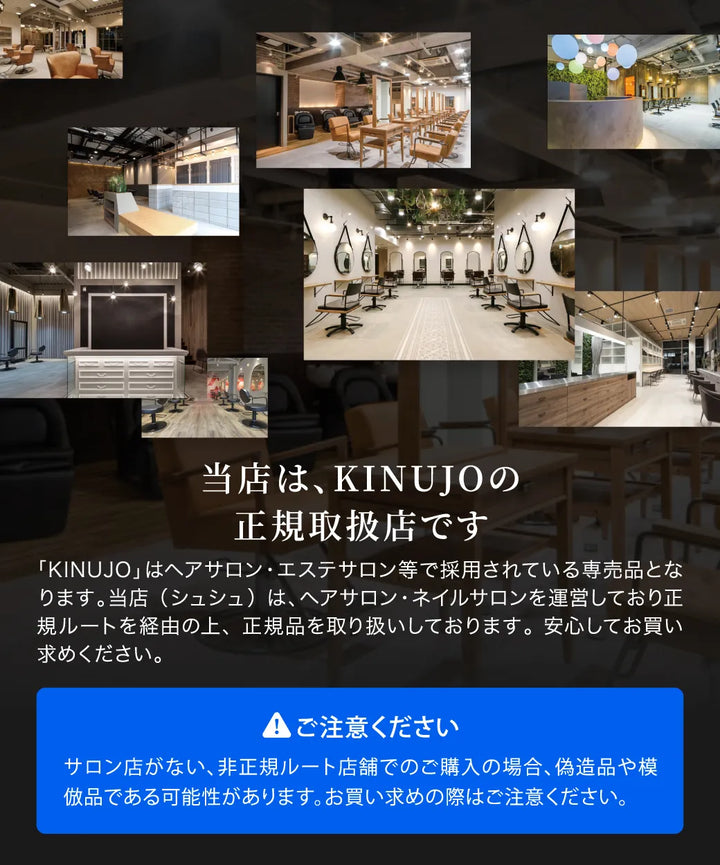 CHOUCHOUは、KINUJOの正規取扱店です。KINUJOはヘアサロン・エステサロン等で採用されているサロン専売品です。CHOUCHOUは、ヘアサロン・ネイルサロンを運営しており、正規ルートを経由の上、正規品を取り扱いしておりますので安心です