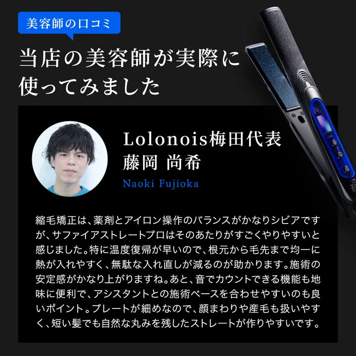 Lolonois梅田代表 藤岡 尚希の「キヌージョ サファイアストレートプロ」に対するレビュー。「温度復帰が早く、根本から毛先まで均一に熱が入れやすく、無駄な入れ直しが減る。音でカウントできるのでアシスタントとも合わせやすい。プレートが細いので、顔まわりや産毛も扱いやすく、短い髪でも自然なストレートが作りやすい。」と絶賛