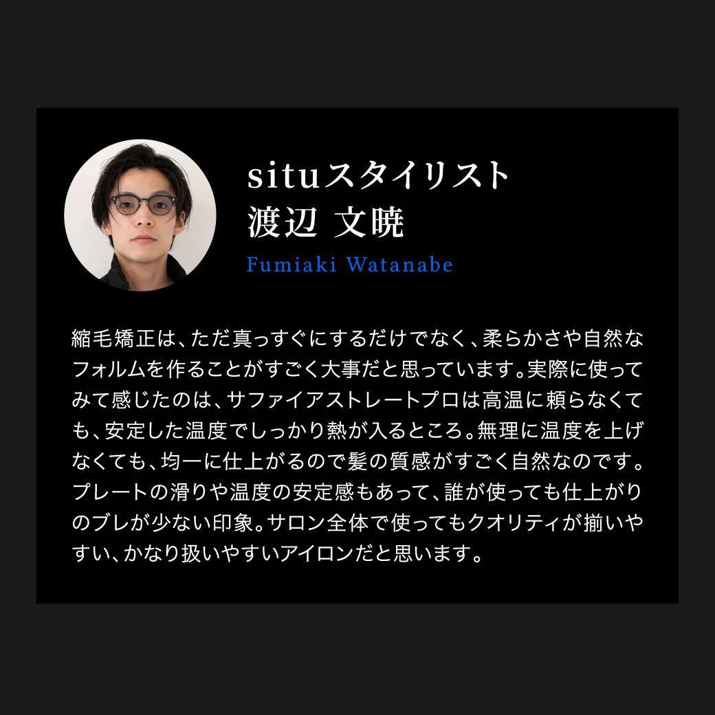 situ スタイリスト 渡辺 文暁の「キヌージョ サファイアストレートプロ」に対する口コミ。「高音に頼らなくても、安定した温度でしっかり熱が入る。髪の質感が自然。プレートの滑りや温度の安定感もあって、誰が使っても仕上がりのブレが少ない。」と絶賛