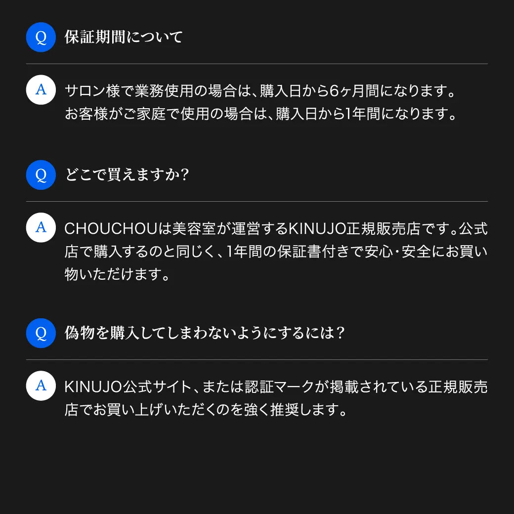 キヌージョ サファイアストレートプロに関するよくある質問。保証期間は購入日から6ヶ月〜1年間。偽物を購入しないために、公式サイト、もしくはCHOUCHOUのような認証マークが掲載されている正規販売店での購入を推奨します